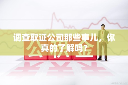 成都调查取证公司那些事儿，你真的了解吗？